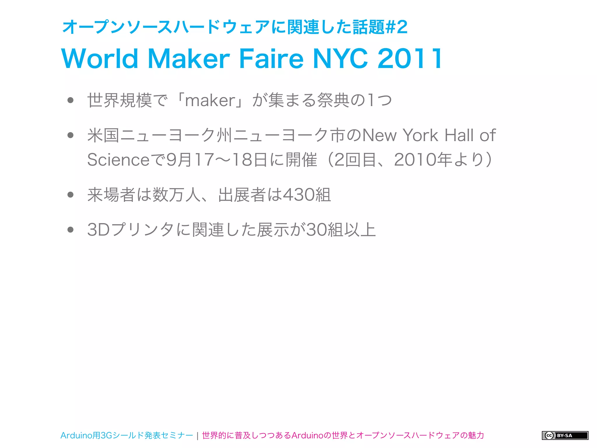 オープンソースハードウェアに関連した話題#2

World Maker Faire NYC 2011
•   世界規模で「maker」が集まる祭典の1つ

•   米国ニューヨーク州ニューヨーク市のNew York Hall of
    Scienceで9月17∼18日に開催（2回目、2010年より）

•   来場者は数万人、出展者は430組

•   3Dプリンタに関連した展示が30組以上




Arduino用3Gシールド発表セミナー ¦ 世界的に普及しつつあるArduinoの世界とオープンソースハードウェアの魅力
 