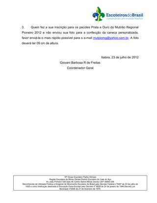 3.      Quem fez a sua inscrição para os pacotes Prata e Ouro do Mutirão Regional
Pioneiro 2012 e não enviou sua foto para a confecção da caneca personalizada,
favor enviá-la o mais rápido possível para o e-mail mutpiomg@yahoo.com.br. A foto
deverá ter 09 cm de altura.



                                                                                   Itabira, 23 de julho de 2012
                                       Giovani Barbosa R de Freitas
                                               Coordenador Geral




                                             16º Grupo Escoteiro Padre Olímpio
                            Região Escoteira de Minas Gerais Distrito Escoteiro do Vale do Aço
                         Av João Pinheiro 535 Sala 46 Centro Itabira Minas Gerais CEP 35900.538
Reconhecida de Utilidade Pública e Dirigente do Movimento Escoteiro do Brasil pelo Decreto Federal no5497 de 23 de julho de
  1928 e como Instituição destinada à Educação Extra-Escolar pelo Decreto no 8828 de 24 de janeiro de 1946,Decreto Lei
                                        Municipal nº2006 de 21 de fevereiro de 1979.
 