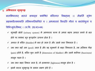 5. अमभघािज मूत्रकृ च्छ्छ्र
क्षिालभघािाि् क्षििं क्षयाद्वृता प्रकोतषिं बजस्िगि तवृतबद्धम् ।। िीव्रातिथ मूत्रेण
सहाश्मरीत्वृतमायाति िजस्मन्नतिसंधचिे च । आध्माििां तवृतन्दति गौरवृतं च बस्िेलथघत्वृतं च
तवृततनुःसृिेऽजस्मन् । (च.धच. 26/43-44)
 मूत्रवृताही स्रोिों (urinary system) में आभ्यन्िर शल्य से अथवृता बाह्य आघाि लगने से क्षि
होने पर भयंकर मूत्र कृ च्छ्छ्ररोग उत्पन्न होिा है ।
 आघाि से बजस्ि (bladder) में क्षि हो िािा है और उससे रक्ि तनकलिा है ।
 िब रक्ि वृतहाुँ िम (pool) िािा है और वृतह मूत्रमागथ से बाहर तनकलिा है, िब अतिशय पीडा
(pain) होिी है, बजस्ि फ
ू ल िािी है (distension of bladder) और उसमें भारीपन (heaviness)
मालूम पडिा है ।
 िब रक्ि बाहर तनकल िािा है, िो हलकापन (lightness) मालूम होिा है ।
 इसमें वृतािि मूत्रकृ च्छ्छ्र क
े समान लक्षण होिे हैं ।
 
