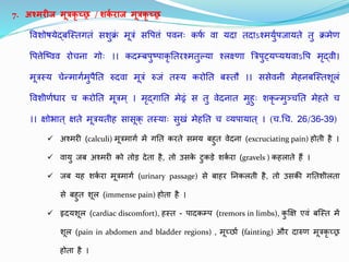 7. अश्मरीज मूत्रकृ च्छ्छ्र / शक
ग राज मूत्रकृ च्छ्छ्र
तवृतशोषयेद्बजस्िगिं सशक्र
ं मूत्रं सतप ं पवृतनुः कफ
थ वृता यदा िदाऽश्मयथपिायिे ि क्रमेण
तप ेजष्वृतवृत रोचना गोुः ।। कदम्बपष्पाकृ तिरश्मिल्या श्लक्ष्णा बत्रपट्यप्यथवृताऽतप मृद्वृती।
मूत्रस्य चेन्मागथमपैति रुदवृता मूत्रं रुिं िस्य करोति बस्िौ ।। ससेवृतनी मेहनबजस्िशूलं
तवृतशीणथधार च करोति मूत्रम् । मृद्गाति मेढ्रं स ि वृतेदनाि महुः शकृ न्मञ्चति मेहिे च
।। क्षोभाि् क्षिे मूत्रयिीह सासूक् िस्याुः सखं मेहति च व्यपायाि् । (च.धच. 26/36-39)
 अश्मरी (calculi) मूत्रमागथ में गति करिे समय बहि वृतेदना (excruciating pain) होिी है ।
 वृताय िब अश्मरी को िोड देिा है, िो उसक
े टकडे शक
थ रा (gravels ) कहलािे हैं ।
 िब यह शक
थ रा मूत्रमागथ (urinary passage) से बाहर तनकलिी है, िो उसकी गतिशीलिा
से बहि शूल (immense pain) होिा है ।
 हृदयशूल (cardiac discomfort), हस्ि - पादकम्प (tremors in limbs), कक्षक्ष एवृतं बजस्ि में
शूल (pain in abdomen and bladder regions) , मूच्छ्छाथ (fainting) और दारुण मूत्रकृ च्छ्छ्र
होिा है ।
 
