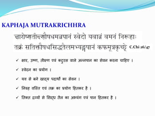 KAPHAJA MUTRAKRICHHRA
C.Chi 26/47
 क्षार, उष्ण, िीक्ष्ण एवृतं कटरस वृताले अन्नपान का सेवृतन करना चादहए ।
 स्वृतेदन का प्रयोग ।
 यवृत से बने खाद्य पदाथों का सेवृतन ।
 तनरुह वृतजस्ि एवृतं िक्र का प्रयोग दहिकर है ।
 तिक्ि िव्यों से लसद्ध िैल का अभ्यंग एवृतं पान दहिकर है ।
 