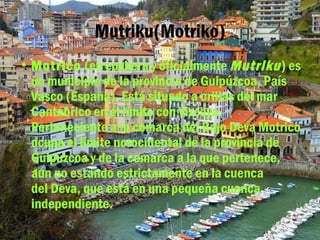 Mutriku(Motriko)
• Motrico (en euskera y oficialmente Mutriku ) es
  un municipio de la provincia de Guipúzcoa, País
  Vasco (España). Está situado a orillas del mar
  Cantábrico en el límite con Vizcaya.
  Perteneciente a la comarca del Bajo Deva Motrico
  ocupa el límite norocidental de la provincia de
  Guipúzcoa y de la comarca a la que pertenece,
  aún no estando estrictamente en la cuenca
  del Deva, que está en una pequeña cuenca
  independiente. 
 