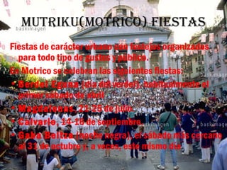 Mutriku(Motrico) fiestas
Fiestas de carácter urbano con festejos organizados
  para todo tipo de gustos y público.
En Motrico se celebran las siguientes fiestas:
• Berdel Eguna (día del verdel), habitualmente el
  primer sábado de abril
• Magdalenas, 21-25 de julio.
• Calvario, 14-16 de septiembre.
• Gaba Beltza (noche negra), el sábado más cercano
  al 31 de octubre y, a veces, este mismo día
 