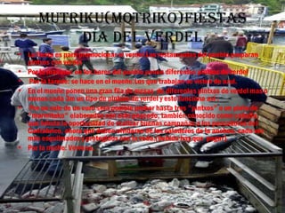Mutriku(Motriko)fiestas
           Día Del VerDel
• La fiesta es para promocionar el verdel.Los restaurantes del pueblo preparan
  pintxos con verdel
• Por la mañana: en los bares del pueblo ponen diferentes pintxos de verdel
• Por la tarede: se hace en el mueñe.Los que trabajan se visten de azul.
• En el mueñe ponen una gran fila de mesas de diferentes pintxos de verdel mas o
  menos cada 3m un tipo de pintxos de verdel y esto funciona así :
• Por un vale de un euro será posible probar hasta tres "pintxos" o un plato de
  "marmitako" elaborados con este pescado, también conocido como caballa,
  que brinda la oportunidad de realizar buenas campañas a los pescadores del
  Cantábrico, ahora que deben olvidarse de los caladeros de la anchoa, cada vez
  más esquilmados y protegidos con la veda.(bebida hay que pagar).
• Por la noche: Vervena.
 