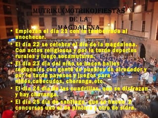 Mutriku(Motriko)fiestas
                     De la
• Empiezan el díaMagDalena
                  21 con la tamborrada al
  anochecer.
• El día 22 se celebra el día de la magdalena.
  Con actos religiosos y por la tarde deportes
  rurales y luego socamuturra.
• El día 23 día del niño se hacen bailes
  regionales con gente de pueblos de alrededor y
  por la tarde payasos y juegos para
  niños,cabecudos, charanga,etc.
• El día 24 día de las cuadrillas, que se disfrazan
  y hay charanga.
• El día 25 día de santiago, que se hacen 2
  concursos uno el de pintura y otro de sidra.
 