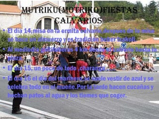 Mutriku(Motriko)fiestas
             calVarios
• El día 14,misa en la ermita calvario,despues de la misa
  se hace un almuerzo y es tradición beber txakoli.
• Al mediodia goitituberas 4 km desde el calvario hasta la
  plaza.
• El día 15, un poco de todo ,charanga …..
• El día 16 el día del marinero,se suele vestir de azul y se
  celebra todo en el mueñe.Por la tarde hacen cucañas y
  hechan patos al agua y los tiemes que coger.
 