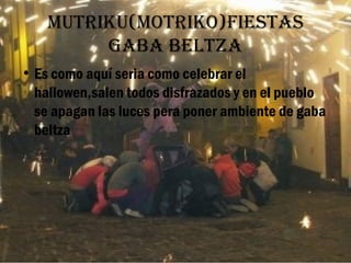 Mutriku(Motriko)fiestas
         gaba beltza
• Es como aquí seria como celebrar el
  hallowen,salen todos disfrazados y en el pueblo
  se apagan las luces pera poner ambiente de gaba
  beltza
 