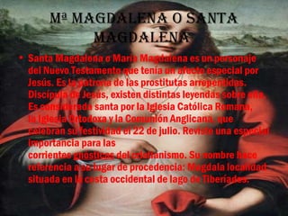 Mª MagDalena o santa
            MagDalena
• Santa Magdalena o María Magdalena es un personaje
  del Nuevo Testamento que tenía un afecto especial por
  Jesús. Es la patrona de las prostitutas arrepentidas.
  Discípula de Jesús, existen distintas leyendas sobre ella.
  Es considerada santa por la Iglesia Católica Romana,
  la Iglesia Ortodoxa y la Comunión Anglicana, que
  celebran su festividad el 22 de julio. Reviste una especial
  importancia para las
  corrientes gnósticas del cristianismo. Su nombre hace
  referencia a su lugar de procedencia: Magdala localidad
  situada en la costa occidental de lago de Tiberíades.
 
