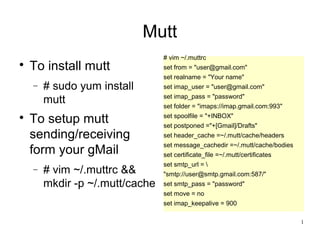 1
Mutt

To install mutt
− # sudo yum install
mutt

To setup mutt
sending/receiving
form your gMail
− # vim ~/.muttrc &&
mkdir -p ~/.mutt/cache
# vim ~/.muttrc
set from = "user@gmail.com"
set realname = "Your name"
set imap_user = "user@gmail.com"
set imap_pass = "password"
set folder = "imaps://imap.gmail.com:993"
set spoolfile = "+INBOX"
set postponed ="+[Gmail]/Drafts"
set header_cache =~/.mutt/cache/headers
set message_cachedir =~/.mutt/cache/bodies
set certificate_file =~/.mutt/certificates
set smtp_url = 
"smtp://user@smtp.gmail.com:587/"
set smtp_pass = "password"
set move = no
set imap_keepalive = 900
 