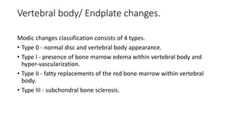 Vertebral body/ Endplate changes.
Modic changes classification consists of 4 types.
• Type 0 - normal disc and vertebral body appearance.
• Type I - presence of bone marrow edema within vertebral body and
hyper-vascularization.
• Type II - fatty replacements of the red bone marrow within vertebral
body.
• Type III - subchondral bone sclerosis.
 