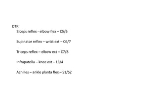 DTR
Biceps reflex - elbow flex – C5/6
Supinator reflex – wrist ext – C6/7
Triceps reflex – elbow ext – C7/8
Infrapatella – knee ext – L3/4
Achilles – ankle planta flex – S1/S2
 