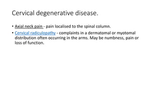 Cervical degenerative disease.
• Axial neck pain - pain localised to the spinal column.
• Cervical radiculopathy - complaints in a dermatomal or myotomal
distribution often occurring in the arms. May be numbness, pain or
loss of function.
 