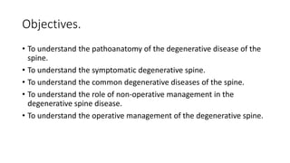 Objectives.
• To understand the pathoanatomy of the degenerative disease of the
spine.
• To understand the symptomatic degenerative spine.
• To understand the common degenerative diseases of the spine.
• To understand the role of non-operative management in the
degenerative spine disease.
• To understand the operative management of the degenerative spine.
 