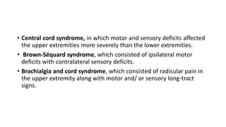 • Central cord syndrome, in which motor and sensory deficits affected
the upper extremities more severely than the lower extremities.
• Brown-Séquard syndrome, which consisted of ipsilateral motor
deficits with contralateral sensory deficits.
• Brachialgia and cord syndrome, which consisted of radicular pain in
the upper extremity along with motor and/ or sensory long-tract
signs.
 