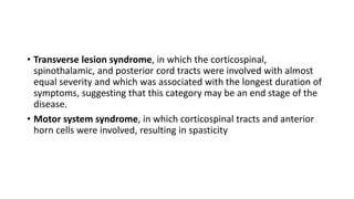 • Transverse lesion syndrome, in which the corticospinal,
spinothalamic, and posterior cord tracts were involved with almost
equal severity and which was associated with the longest duration of
symptoms, suggesting that this category may be an end stage of the
disease.
• Motor system syndrome, in which corticospinal tracts and anterior
horn cells were involved, resulting in spasticity
 