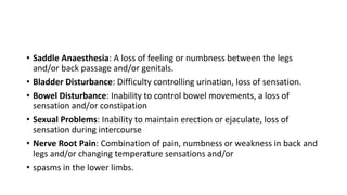 • Saddle Anaesthesia: A loss of feeling or numbness between the legs
and/or back passage and/or genitals.
• Bladder Disturbance: Difficulty controlling urination, loss of sensation.
• Bowel Disturbance: Inability to control bowel movements, a loss of
sensation and/or constipation
• Sexual Problems: Inability to maintain erection or ejaculate, loss of
sensation during intercourse
• Nerve Root Pain: Combination of pain, numbness or weakness in back and
legs and/or changing temperature sensations and/or
• spasms in the lower limbs.
 