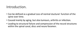 Introduction.
• Can be defined as a gradual Loss of normal stuctural function of the
spine over time.
• Caused mainly by aging, but also tumours, arthritis or infection.
• Leading to structural failure and compression of the neural structures
within the spinal canal, discs and neuro foramen.
 