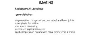 IMAGING
Radiograph: AP,Lat,oblique
general findings
degenerative changes of uncovertebral and facet joints
osteophyte formation
disc space narrowing
decreased sagittal diameter
cord compression occurs with canal diameter is < 13mm
 