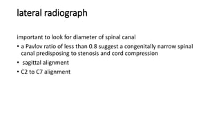 lateral radiograph
important to look for diameter of spinal canal
• a Pavlov ratio of less than 0.8 suggest a congenitally narrow spinal
canal predisposing to stenosis and cord compression
• sagittal alignment
• C2 to C7 alignment
 