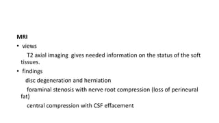 MRI
• views
T2 axial imaging gives needed information on the status of the soft
tissues.
• findings
disc degeneration and herniation
foraminal stenosis with nerve root compression (loss of perineural
fat)
central compression with CSF effacement
 