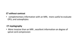 CT without contrast
• complementary information with an MRI, more useful to evaluate
OPLL and osteophytes
CT myelography
• More invasive than an MRI , excellent information on degree of
spinal cord compression
 