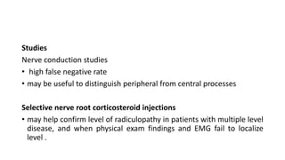 Studies
Nerve conduction studies
• high false negative rate
• may be useful to distinguish peripheral from central processes
Selective nerve root corticosteroid injections
• may help confirm level of radiculopathy in patients with multiple level
disease, and when physical exam findings and EMG fail to localize
level .
 