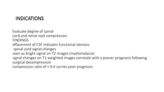 INDICATIONS
Evaluate degree of spinal
cord and nerve root compression
FINDINGS
effacement of CSF indicates functional stenosis
spinal cord signal changes
seen as bright signal on T2 images (myelomalacia)
signal changes on T1-weighted images correlate with a poorer prognosis following
surgical decompression
compression ratio of < 0.4 carries poor prognosis
 