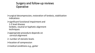 Surgery and follow-up reviews
Operative
surgical decompression, restoration of lordosis, stabilization
indications
significant functional impairment and
1-2 level disease
lordotic, neutral or kyphotic alignment
techniques
appropriate procedure depends on
cervical alignment
 number of stenotic levels
location of compression
medical conditions e.g., goiter
 