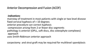 Anterior Decompression and Fusion (ACDF)
indications
mainstay of treatment in most patients with single or two level disease
fixed cervical kyphosis of > 10 degrees
anterior procedure can correct kyphosis
compression arising from 2 or fewer disc segments
pathology is anterior (OPLL, soft discs, disc osteophyte complexes)
approach
uses Smith-Robinson anterior approach
corpectomy and strut graft may be required for multilevel spondylosis
 