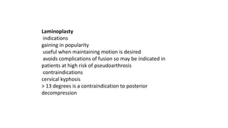 Laminoplasty
indications
gaining in popularity
useful when maintaining motion is desired
avoids complications of fusion so may be indicated in
patients at high risk of pseudoarthrosis
contraindications
cervical kyphosis
> 13 degrees is a contraindication to posterior
decompression
 