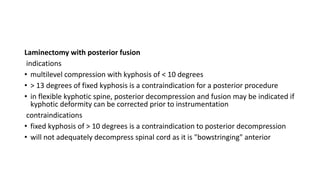 Laminectomy with posterior fusion
indications
• multilevel compression with kyphosis of < 10 degrees
• > 13 degrees of fixed kyphosis is a contraindication for a posterior procedure
• in flexible kyphotic spine, posterior decompression and fusion may be indicated if
kyphotic deformity can be corrected prior to instrumentation
contraindications
• fixed kyphosis of > 10 degrees is a contraindication to posterior decompression
• will not adequately decompress spinal cord as it is "bowstringing" anterior
 