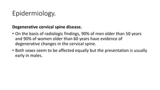 Epidermiology.
Degenerative cervical spine disease.
• On the basis of radiologic findings, 90% of men older than 50 years
and 90% of women older than 60 years have evidence of
degenerative changes in the cervical spine.
• Both sexes seem to be affected equally but the presentation is usually
early in males.
 