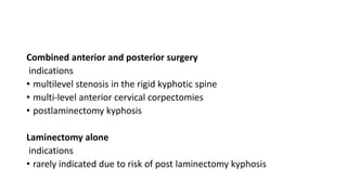 Combined anterior and posterior surgery
indications
• multilevel stenosis in the rigid kyphotic spine
• multi-level anterior cervical corpectomies
• postlaminectomy kyphosis
Laminectomy alone
indications
• rarely indicated due to risk of post laminectomy kyphosis
 