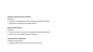 anterior cervical discectomy and fusion
indications
• persistent and disabling pain that has failed nonoperative modalities
• progressive and significant neurologic deficits .
posterior foraminotomy
indications
• foraminal soft disc herniation causing single level radiculopathy ideal
• may be used in osteophytic foraminal narrowing
cervical total disc replacement
indications (controversial)
• single level disease with minimal arthrosis of the facets .
 