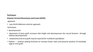 Techniques
Anterior Cervical Discectomy and Fusion (ACDF)
approach
• uses Smith-Robinson anterior approach
techniques
• decompression
• placement of bone graft increases disk height and decompresses the neural foramen through
indirect decompression
• corpectomy and strut graft may be required for multilevel spondylosis
• fixation --- anterior plating functions to increase fusion rates and preserve position of interbody
cage or strut graft .
 