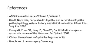 References
• AO Spine masters series Volume 3, Volume 8
• Rao R. Neck pain, cervical radiculopathy, and cervical myelopathy:
pathophysiology, natural history, and clinical evaluation. J Bone Joint
Surg Am. 2002
• Zhang YH, Zhao CQ, Jiang LS, Chen XD, Dai LY. Modic changes: a
systematic review of the literature. Eur Spine J. 2008
• Clinical biomechanics of spine by Augustus white
• Handbook of neurosurgery Greenberg
 