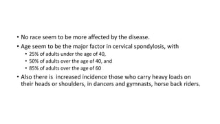 • No race seem to be more affected by the disease.
• Age seem to be the major factor in cervical spondylosis, with
• 25% of adults under the age of 40,
• 50% of adults over the age of 40, and
• 85% of adults over the age of 60
• Also there is increased incidence those who carry heavy loads on
their heads or shoulders, in dancers and gymnasts, horse back riders.
 
