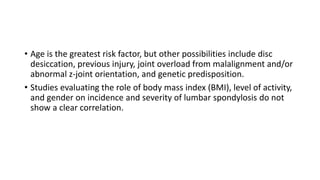 • Age is the greatest risk factor, but other possibilities include disc
desiccation, previous injury, joint overload from malalignment and/or
abnormal z-joint orientation, and genetic predisposition.
• Studies evaluating the role of body mass index (BMI), level of activity,
and gender on incidence and severity of lumbar spondylosis do not
show a clear correlation.
 