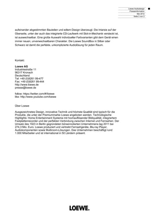 Loewe Audiodesign
                                                                                             Presseinformation
                                                                                                     Mai 2012
                                                                                                 Seite 2 von 2




aufeinander abgestimmten Bauteilen und edlem Design überzeugt. Die Intarsie auf der
Oberseite, unter der auch das integrierte CD-Laufwerk mit Slot-in-Mechanik versteckt ist,
ist auswechselbar. Eine große Auswahl individueller Farbvarianten gibt dem Gerät einen
immer neuen, unverwechselbaren Charakter. Die Loewe SoundBox in Silber oder
Schwarz ist damit die perfekte, unkomplizierte Audiolösung für jeden Raum.




Kontakt:

Loewe AG
Industriestraße 11
96317 Kronach
Deutschland
Tel: +49 (0)9261 99-477
Fax: +49 (0)9261 99-444
http://www.loewe.de
presse@loewe.de

follow: https://twitter.com/#!/loewe
like: http://www.youtube.com/loewe


Über Loewe

Ausgezeichnetes Design, innovative Technik und höchste Qualität sind typisch für die
Produkte, die unter der Premiummarke Loewe angeboten werden. Technologische
Highlights: Home Entertainment Systeme mit hochauflösender Bildqualität, integriertem
Festplattenrecorder und der perfekten Verbindung zwischen Internet und Fernsehen. Der
Umsatz des 1923 in Berlin gegründeten börsennotierten Unternehmens lag 2011 bei
274,3 Mio. Euro. Loewe produziert und vertreibt Fernsehgeräte, Blu-ray Player,
Audiokomponenten sowie Multiroom-Lösungen. Das Unternehmen beschäftigt rund
1.000 Mitarbeiter und ist international in 50 Ländern präsent.
 
