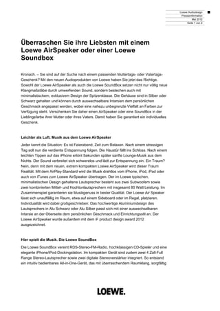 Loewe Audiodesign
                                                                                               Presseinformation
                                                                                                       Mai 2012
                                                                                                   Seite 1 von 2




Überraschen Sie ihre Liebsten mit einem
Loewe AirSpeaker oder einer Loewe
Soundbox

Kronach. – Sie sind auf der Suche nach einem passenden Muttertags- oder Vatertags-
Geschenk? Mit den neuen Audioprodukten von Loewe haben Sie jetzt das Richtige.
Sowohl der Loewe AirSpeaker als auch die Loewe SoundBox setzen nicht nur völlig neue
Klangmaßstäbe durch umwerfenden Sound, sondern bestechen auch mit
minimalistischem, exklusivem Design der Spitzenklasse. Die Gehäuse sind in Silber oder
Schwarz gehalten und können durch auswechselbare Intarsien dem persönlichen
Geschmack angepasst werden, wobei eine nahezu unbegrenzte Vielfalt an Farben zur
Verfügung steht. Verschenken Sie daher einen AirSpeaker oder eine SoundBox in der
Lieblingsfarbe ihrer Mutter oder ihres Vaters. Damit haben Sie garantiert ein individuelles
Geschenk.



Leichter als Luft. Musik aus dem Loewe AirSpeaker

Jeder kennt die Situation: Es ist Feierabend, Zeit zum Relaxen. Nach einem stressigen
Tag soll nun die verdiente Entspannung folgen. Die Haustür fällt ins Schloss. Nach einem
leichten Tippen auf das iPhone ertönt Sekunden später sanfte Lounge-Musik aus dem
Nichts. Der Sound verbreitet sich schwerelos und lädt zur Entspannung ein. Ein Traum?
Nein, denn mit dem neuen, extrem kompakten Loewe AirSpeaker wird dieser Traum
Realität. Mit dem AirPlay-Standard wird die Musik drahtlos vom iPhone, iPod, iPad oder
auch von iTunes zum Loewe AirSpeaker übertragen. Der im Loewe typischen,
minimalistischen Design gehaltene Lautsprecher besteht aus zwei Subwoofern sowie
zwei kombinierten Mittel- und Hochtonlautsprechern mit insgesamt 80 Watt Leistung. Im
Zusammenspiel garantieren sie Musikgenuss in bester Qualität. Der Loewe Air Speaker
lässt sich unauffällig im Raum, etwa auf einem Sideboard oder im Regal, platzieren.
Individualität wird dabei großgeschrieben: Das hochwertige Aluminiumdesign des
Lautsprechers in Alu Schwarz oder Alu Silber passt sich mit einer auswechselbaren
Intarsie an der Oberseite dem persönlichen Geschmack und Einrichtungsstil an. Der
Loewe AirSpeaker wurde außerdem mit dem iF product design award 2012
ausgezeichnet.



Hier spielt die Musik. Die Loewe SoundBox

Die Loewe SoundBox vereint RDS-Stereo-FM-Radio, hochklassigen CD-Spieler und eine
elegante iPhone/iPod-Dockingstation. Im kompakten Gerät sind zudem zwei 4 Zoll-Full
Range Stereo-Lautsprecher sowie zwei digitale Stereoverstärker integriert. So entstand
ein intuitiv bedienbares All-in-One-Gerät, das mit überraschendem Raumklang, sorgfältig
 