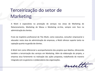 Terceirização do setor de Marketing A Mutti é especialista na prestação de serviços nas áreas de Marketing de Relacionamento, Marketing de Massa e Marketing on-line, sempre com foco na administração de clientes. Fruto da trajetória profissional de Tito Mutti, como executivo, consultor empresarial e educador nesta área da administração de empresas, a Mutti oferece suporte tanto na captação quanto na gestão de clientes. A Mutti tem como diferencial o acompanhamento dos projetos que idealiza, oferecendo também a terceirização dos serviços em Marketing. Além da elaboração do projeto, a empresa atua fortemente na realização das ações propostas, trabalhando de maneira integrada com os gestores e colaboradores das organizações. 