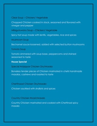 Clear Soup – Chicken/ Vegetable
Chopped Chicken cooked in stock, seasoned and flavored with
vinegar and pepper
Milagutuwany Soup – Chicken/ Vegetable
Spicy hot soup made with lentils, vegetables, rice and spices
Mushroom Soup
Bechamel sauce loosened, added with selected button mushrooms
Tomato Soup
Tomato simmered with soup base, peppercorns and stained
seasoned to taste
House Special
Special Anjappar Chicken Dry/Masala
Boneless tender pieces of Chicken marinated in chefs handmade
masalas, cashews and roasted to taste
Chettinaad Chicken Dry/Masala
Chicken sautéed with shallots and spices
Country Chicken Roast/Masala
Country Chicken marinated and cooked with Chettinad spicy
masala
 