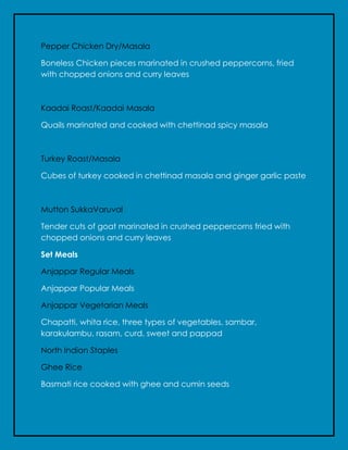 Pepper Chicken Dry/Masala
Boneless Chicken pieces marinated in crushed peppercorns, fried
with chopped onions and curry leaves
Kaadai Roast/Kaadai Masala
Quails marinated and cooked with chettinad spicy masala
Turkey Roast/Masala
Cubes of turkey cooked in chettinad masala and ginger garlic paste
Mutton SukkaVaruval
Tender cuts of goat marinated in crushed peppercorns fried with
chopped onions and curry leaves
Set Meals
Anjappar Regular Meals
Anjappar Popular Meals
Anjappar Vegetarian Meals
Chapatti, whita rice, three types of vegetables, sambar,
karakulambu, rasam, curd, sweet and pappad
North Indian Staples
Ghee Rice
Basmati rice cooked with ghee and cumin seeds
 