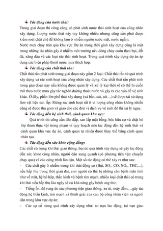 Tác động của nước thải:
Trong giai đoạn thi công cũng có phát sinh nước thải sinh hoạt của công nhân
xây dựng. Lượng nước thải này tuy không nhiều nhưng cũng cần phải được
kiểm soát chặt chẽ để không làm ô nhiễm nguồn nước mặt, nước ngầm.
Nước mưa chảy tràn qua khu vực Dự án trong thời gian xây dựng cũng là một
trong những tác nhân gây ô nhiễm môi trường nếu dòng chảy cuốn theo bụi, đất
đá, xăng dầu và các loại rác thải sinh hoạt. Trong quá trình xây dựng dự án áp
dụng các biện pháp thoát nước mưa thích hợp.
Tác động của chất thải rắn:
Chất thải rắn phát sinh trong giai đoạn này gồm 2 loại: Chất thải rắn từ quá trình
xây dựng và rác sinh hoạt của công nhân xây dựng. Các chất thải rắn phát sinh
trong giai đoạn này nếu không được quản lý và xử lý kịp thời sẽ có thể bị cuốn
trôi theo nước mưa gây tắc nghẽn đuờng thoát nước và gây ra các vấn đề vệ sinh
khác. Ở đây, phần lớn phế thải xây dựng (xà bần, cát, sỏi…) sẽ được tái sử dụng
làm vật liệu san lấp. Riêng rác sinh hoạt rất ít vì lượng công nhân không nhiều
cũng sẽ được thu gom và giao cho các đơn vị dịch vụ vệ sinh đô thị xử lý ngay.
Tác động đến hệ sinh thái, cảnh quan khu vực:
Quá trình thi công cần đào đắp, san lấp mặt bằng, bóc hữu cơ và chặt bỏ
lớp thảm thực vật trong phạm vi quy hoạch nên tác động đến hệ sinh thái và
cảnh quan khu vực dự án, cảnh quan tự nhiên được thay thế bằng cảnh quan
nhân tạo.
Tác động đến sức khỏe cộng đồng:
Các chất có trong khí thải giao thông, bụi do quá trình xây dựng sẽ gây tác động
đến sức khỏe công nhân, người dân xung quanh (có phương tiện vận chuyển
chạy qua) và các công trình lân cận. Một số tác động có thể xảy ra như sau:
– Các chất gây ô nhiễm trong khí thải động cơ (Bụi, SO2, CO, NOx, THC,...),
nếu hấp thụ trong thời gian dài, con người có thể bị những căn bệnh mãn tính
như về mắt, hệ hô hấp, thần kinh và bệnh tim mạch, nhiều loại chất thải có trong
khí thải nếu hấp thụ lâu ngày sẽ có khả năng gây bệnh ung thư;
– Tiếng ồn, độ rung do các phương tiện giao thông, xe ủi, máy đầm,…gây tác
động hệ thần kinh, tim mạch và thính giác của cán bộ công nhân viên và người
dân trong khu vực dự án;
– Các sự cố trong quá trình xây dựng như: tai nạn lao động, tai nạn giao
 