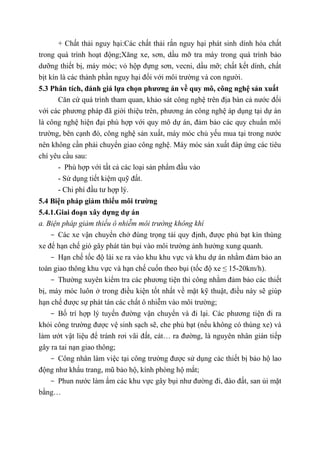 + Chất thải nguy hại:Các chất thải rắn nguy hại phát sinh dính hóa chất
trong quá trình hoạt động;Xăng xe, sơn, dầu mỡ tra máy trong quá trình bảo
dưỡng thiết bị, máy móc; vỏ hộp đựng sơn, vecni, dầu mỡ; chất kết dính, chất
bịt kín là các thành phần nguy hại đối với môi trường và con người.
5.3 Phân tích, đánh giá lựa chọn phương án về quy mô, công nghệ sản xuất
Căn cứ quá trình tham quan, khảo sát công nghệ trên địa bàn cả nước đối
với các phương pháp đã giới thiệu trên, phương án công nghệ áp dụng tại dự án
là công nghệ hiện đại phù hợp với quy mô dự án, đảm bảo các quy chuẩn môi
trường, bên cạnh đó, công nghệ sản xuất, máy móc chủ yếu mua tại trong nước
nên không cần phải chuyển giao công nghệ. Máy móc sản xuất đáp ứng các tiêu
chí yêu cầu sau:
- Phù hợp với tất cả các loại sản phẩm đầu vào
- Sử dụng tiết kiệm quỹ đất.
- Chi phí đầu tư hợp lý.
5.4 Biện pháp giảm thiểu môi trường
5.4.1.Giai đoạn xây dựng dự án
a. Biện pháp giảm thiểu ô nhiễm môi trường không khí
- Các xe vận chuyển chở đúng trọng tải quy định, được phủ bạt kín thùng
xe để hạn chế gió gây phát tán bụi vào môi trường ảnh hưởng xung quanh.
- Hạn chế tốc độ lái xe ra vào khu khu vực và khu dự án nhằm đảm bảo an
toàn giao thông khu vực và hạn chế cuốn theo bụi (tốc độ xe ≤ 15-20km/h).
- Thường xuyên kiểm tra các phương tiện thi công nhằm đảm bảo các thiết
bị, máy móc luôn ở trong điều kiện tốt nhất về mặt kỹ thuật, điều này sẽ giúp
hạn chế được sự phát tán các chất ô nhiễm vào môi trường;
- Bố trí hợp lý tuyến đường vận chuyển và đi lại. Các phương tiện đi ra
khỏi công trường được vệ sinh sạch sẽ, che phủ bạt (nếu không có thùng xe) và
làm ướt vật liệu để tránh rơi vãi đất, cát… ra đường, là nguyên nhân gián tiếp
gây ra tai nạn giao thông;
- Công nhân làm việc tại công trường được sử dụng các thiết bị bảo hộ lao
động như khẩu trang, mũ bảo hộ, kính phòng hộ mắt;
- Phun nước làm ẩm các khu vực gây bụi như đường đi, đào đất, san ủi mặt
bằng…
 