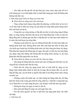 - Che chắn các bãi tập kết vật liệu khỏi gió, mưa, nước chảy tràn, bố trí ở
cuối hướng gió và có biện pháp cách ly tránh hiện tượng gió cuốn để không ảnh
hưởng toàn khu vực.
b. Biện pháp giảm thiểu tác động của nước thải
Giảm thiểu tác động nước thải sinh hoạt:
- Tăng cường tuyển dụng công nhân địa phương, có điều kiện tự túc ăn ở
và tổ chức hợp lý nhân lực trong các giai đoạn thi công nhằm giảm lượng nước
thải sinh hoạt của dự án
- Trong khu vực công trường, sẽ lắp đặt các nhà vệ sinh công cộng di động
phục vụ công trường. Dự kiến chủ dự án sẽ kí hợp đồng thuê 2 nhà vệ sinh lưu
động đồng thời sẽ khoán gọn cho đơn vị lắp đặt nhà vệ sinh chịu trách nhiệm xử
lý nước thải sinh hoạt của công nhân.
- Thường xuyên kiểm tra, nạo vét, không để bùn đất, rác thải xâm nhập vào
đường thoát nước thải. Đường thoát nước thải sinh hoạt tạm thời sẽ được đưa
vào tuyến quy hoạch hay hệ thống thoát nước tuỳ theo từng giai đoạn xây dựng.
Phải đảm bảo nguyên tắc không gây trở ngại, làm mất vệ sinh cho các hoạt động
xây dựng cũng như không ảnh hưởng đến hệ thống kênh mương và các hoạt
động dân sinh bên ngoài khu vực dự án.
Giảm thiểu tác động của nước thải thi công xây dựng
- Xây dựng hệ thống rãnh thu, thoát nước tạm, hố lắng tạm thời khu vực thi
công để thu và thoát nước thải thi công.
- Nước thải thi công xây dựng (nước thải vệ sinh thiết bị, dụng cụ lao
động) chứa thành phần chính là chất rắn lơ lửng, đất cát được dẫn vào các hố
lắng để lắng cặn, sau đó thoát ra nguồn tiếp nhận là hệ thống thoát nước chung
của khu vực.
- Thường xuyên tiến hành nạo vét, khơi thông hệ thống rãnh thu, hố lắng
đảm bảo thoát nước trong quá trình thi công, định kỳ 1 tuần/lần. Lượng bùn nạo
vét sẽ thuê đơn vị có chức năng thu gom, vận chuyển và đổ thải theo quy định.
- Không thi công vào ngày có mưa to, bão lũ.
- Dọn sạch mặt bằng thi công vào cuối ngày làm việc.
- Các bãi chứa nguyên vật liệu và phế thải xây dựng phải được che chắn
cẩn thận.
c. Chất thải rắn
 