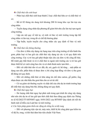 Chất thải rắn sinh hoạt
- Phân loại chất thải sinh hoạt thành 2 loại: chất thải hữu cơ và chất thải vô
cơ.
- Bố trí 02 thùng rác dung tích khoảng 200 lít trong khu vực lán trại của
công nhân.
- Tuyển dụng công nhân địa phương để giảm bớt nhu cầu lán trại tạm ngoài
công trường.
- Lập các nội quy về trật tự, vệ sinh và bảo vệ môi trường trong tập thể
công nhân và lán trại, trong đó có chế độ thưởng phạt.
- Tập huấn, tuyên truyền cho công nhân các quy định về bảo vệ môi
trường.
Chất thải rắn thông thường
- Các đơn vị thầu xây dựng các hạng mục trên công trường sẽ tiến hành thu
gom, phân loại và lưu giữ các chất thải xây dựng tại các vị trí quy định trên
công trường. Các vị trí lưu giữ phải thuận tiện cho các đơn vị thi công đổ thải.
Để tránh gây thất thoát và rò rỉ chất thải ra ngoài môi trường các vị trí lưu giữ
được thiết kế có vách cứng bao che và có rãnh thoát nước tạm thời…
- Đối với chất thải rắn vô cơ: đất, đá, sỏi, gạch vỡ, bê tông… một phần sử
dụng san nền, phần thừa sẽ được đơn vị thi công hợp đồng với đơn vị thu gom
đổ đúng nơi quy định.
- Đối với những chất thải có khả năng tái chế như carton, gỗ pallet, ống
nhựa được các nhà thầu thu gom bán cho cơ sở tái chế.
- Có sự giám sát thường xuyên và chặt chẽ của chủ dự án tránh trường hợp
đổ chất thải xây dựng bừa bãi, không đúng nơi quy định.
Chất thải nguy hại
- Do lượng chất thải nguy hại phát sinh trong quá trình thi công xây dựng
nhỏ nên chủ dự án sẽ lưu giữ tạm thời chất thải theo đúng quy định của Thông
tư số 02/2022/TT-BTNMT ngày 10/01/2022 của BTNMT Quy định chi tiết thi
hành một số điều của Luật bảo vệ môi trường
d. Các biện pháp giảm thiểu tác động do tiếng ồn và độ rung
- Đối với phương tiện vận tải, máy móc, thiết bị thi công phải qua kiểm tra
về độ ồn, rung, và khí thải đảm bảo tiêu chuẩn Việt Nam.
 