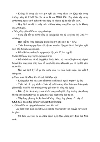 - Không thi công vào các giờ nghỉ của công nhân lao động trên công
trường: sáng từ 11h30 đến 1h và tối là sau 22h00. Các công nhân xây dựng
được trang bị các thiết bị bảo hộ lao động và các nút bịt tai nếu cần thiết.
- Quy định tốc độ xe, máy móc khi hoạt động trong khu vực dự án không
quá 20km/giờ.
e.Biện pháp giảm thiểu tác động do nhiệt
- Cung cấp đầy đủ nước uống và trang phục bảo hộ lao động cho CBCNV
thi công.
- Hạn chế thi công các hạng mục ngoài trời khi nhiệt độ > 40o
C.
- Tuân thủ đúng quy định về Luật An toàn lao động để bố trí thời gian nghỉ
ngơi phù hợp cho công nhân.
- Bố trí lịch vận chuyển nguyên vật liệu, đất đổ thải hợp lý.
f.Giảm thiểu tác động nước mưa chảy tràn
- Bố trí rãnh thu và hố lắng (kích thước 1x1x1m) tạm thời tại các vị trí phù
hợp để thu nước mưa chảy tràn, hố lắng bố trí song chắn rác loại bỏ rác thô kích
thước lớn.
- Nạo vét định kỳ hố ga thu nước mưa và rãnh thoát nước, tần suất 2
tháng/lần.
g.Giảm thiểu tác động đến hệ sinh thái thực vật
- Không chặt phá cây xanh nằm trên các khu đất ngoài phạm vi dự án;
- Tuân thủ các quy định về bảo vệ môi trường, thực hiện các biện pháp
giảm thiểu ô nhiễm môi trường trong quá trình thi công xây dựng.
- Bảo vệ tất cả các cây xanh ở bên trong ranh giới công trường nếu chúng
không ảnh hưởng tới việc thi công hoặc các hoạt động của dự án.
- Xây dựng phương án, kế hoạch Phòng chống, ứng phó sự cố cháy nổ.
5.4.2. Giai đoạn đưa dự án vào khai thác sử dụng
a. Giảm thiểu tác động ô nhiễm bụi, mùi, khí thải
Các biện pháp giảm thiểu bụi, khí thải từ phương tiện vận chuyển ra vào dự
án gồm:
- Sử dụng các loại xe đã được đăng kiểm theo đúng quy định của Nhà
nước.
 
