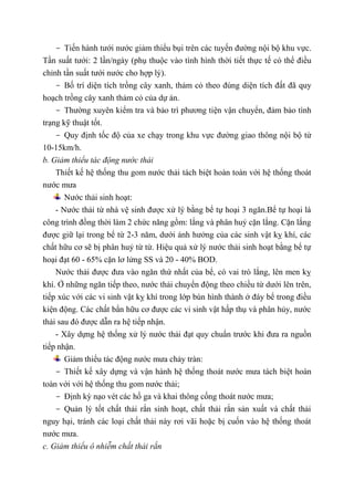 - Tiến hành tưới nước giảm thiểu bụi trên các tuyến đường nội bộ khu vực.
Tần suất tưới: 2 lần/ngày (phụ thuộc vào tình hình thời tiết thực tế có thể điều
chỉnh tần suất tưới nước cho hợp lý).
- Bố trí diện tích trồng cây xanh, thảm cỏ theo đúng diện tích đất đã quy
hoạch trồng cây xanh thảm cỏ của dự án.
- Thường xuyên kiểm tra và bảo trì phương tiện vận chuyển, đảm bảo tình
trạng kỹ thuật tốt.
- Quy định tốc độ của xe chạy trong khu vực đường giao thông nội bộ từ
10-15km/h.
b. Giảm thiểu tác động nước thải
Thiết kế hệ thống thu gom nước thải tách biệt hoàn toàn với hệ thống thoát
nước mưa
Nước thải sinh hoạt:
- Nước thải từ nhà vệ sinh được xử lý bằng bể tự hoại 3 ngăn.Bể tự hoại là
công trình đồng thời làm 2 chức năng gồm: lắng và phân huỷ cặn lắng. Cặn lắng
được giữ lại trong bể từ 2-3 năm, dưới ảnh hưởng của các sinh vật kỵ khí, các
chất hữu cơ sẽ bị phân huỷ từ từ. Hiệu quả xử lý nước thải sinh hoạt bằng bể tự
hoại đạt 60 - 65% cặn lơ lửng SS và 20 - 40% BOD.
Nước thải được đưa vào ngăn thứ nhất của bể, có vai trò lắng, lên men kỵ
khí. Ở những ngăn tiếp theo, nước thải chuyển động theo chiều từ dưới lên trên,
tiếp xúc với các vi sinh vật kỵ khí trong lớp bùn hình thành ở đáy bể trong điều
kiện động. Các chất bẩn hữu cơ được các vi sinh vật hấp thụ và phân hủy, nước
thải sau đó được dẫn ra hệ tiếp nhận.
- Xây dựng hệ thống xử lý nước thải đạt quy chuẩn trước khi đưa ra nguồn
tiếp nhận.
Giảm thiểu tác động nước mưa chảy tràn:
- Thiết kế xây dựng và vận hành hệ thống thoát nước mưa tách biệt hoàn
toàn với với hệ thống thu gom nước thải;
- Định kỳ nạo vét các hố ga và khai thông cống thoát nước mưa;
- Quản lý tốt chất thải rắn sinh hoạt, chất thải rắn sản xuất và chất thải
nguy hại, tránh các loại chất thải này rơi vãi hoặc bị cuốn vào hệ thống thoát
nước mưa.
c. Giảm thiểu ô nhiễm chất thải rắn
 