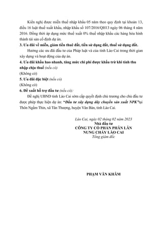 Kiến nghị được miễn thuế nhập khẩu 05 năm theo quy định tại khoản 13,
điều 16 luật thuế xuất khẩu, nhập khẩu số 107/2016/QH13 ngày 06 tháng 4 năm
2016. Đồng thời áp dụng mức thuế xuất 0% thuế nhập khẩu các hàng hóa hình
thành tài sản cố định dự án.
3. Ưu đãi về miễn, giảm tiền thuê đất, tiền sử dụng đất, thuế sử dụng đất.
Hưởng các ưu đãi đầu tư của Pháp luật và của tỉnh Lào Cai trong thời gian
xây dựng và hoạt động của dự án.
4. Ưu đãi khấu hao nhanh, tăng mức chi phí được khấu trừ khi tính thu
nhập chịu thuế (nếu có)
(Không có)
5. Ưu đãi đặc biệt (nếu có)
(Không có)
6. Đề xuất hỗ trợ đầu tư (nếu có):
Đề nghị UBND tỉnh Lào Cai sớm cấp quyết định chủ trương cho chủ đầu tư
được phép thực hiện dự án: “Đầu tư xây dựng dây chuyền sản xuất NPK”tại
Thôn Ngầm Thỉn, xã Tân Thượng, huyện Văn Bàn, tỉnh Lào Cai.
Lào Cai, ngày 02 tháng 02 năm 2023
Nhà đầu tư
CÔNG TY CỔ PHẦN PHÂN LÂN
NUNG CHẢY LÀO CAI
Tổng giám đốc
PHẠM VĂN KHÂM
 